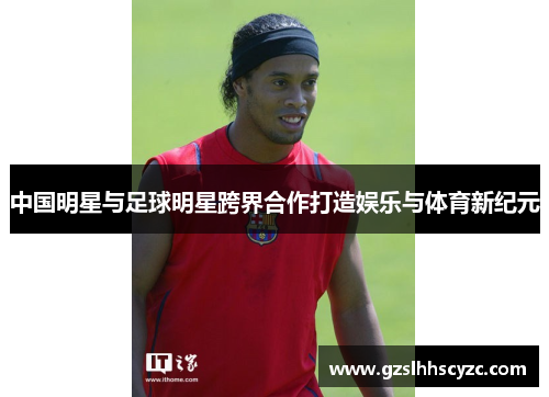 中国明星与足球明星跨界合作打造娱乐与体育新纪元