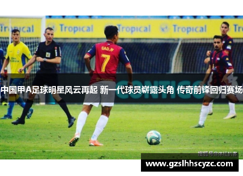 中国甲A足球明星风云再起 新一代球员崭露头角 传奇前锋回归赛场