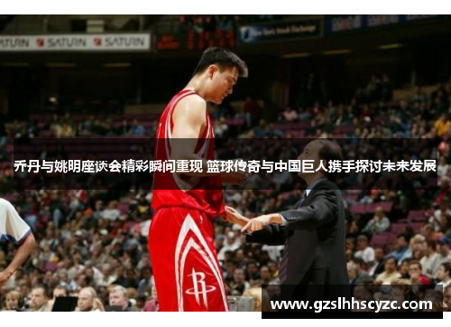 乔丹与姚明座谈会精彩瞬间重现 篮球传奇与中国巨人携手探讨未来发展