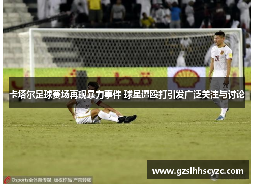 卡塔尔足球赛场再现暴力事件 球星遭殴打引发广泛关注与讨论